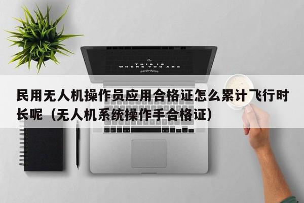 民用无人机操作员应用合格证怎么累计飞行时长呢（无人机系统操作手合格证）