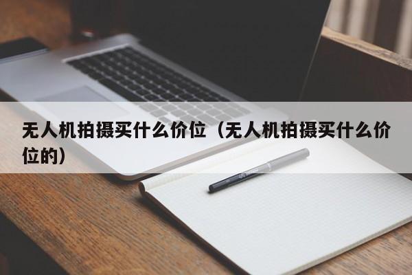 无人机拍摄买什么价位（无人机拍摄买什么价位的）