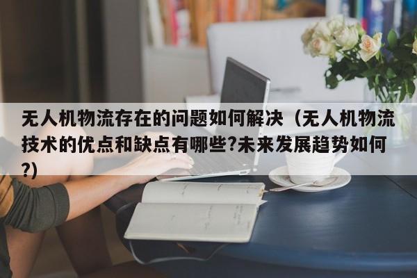 无人机物流存在的问题如何解决（无人机物流技术的优点和缺点有哪些?未来发展趋势如何?）