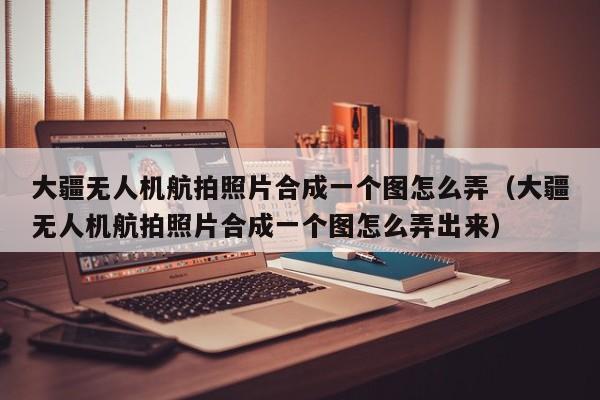 大疆无人机航拍照片合成一个图怎么弄（大疆无人机航拍照片合成一个图怎么弄出来）