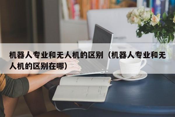 机器人专业和无人机的区别（机器人专业和无人机的区别在哪）