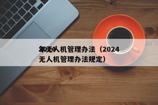 2024
年无人机管理办法（2024
年无人机管理办法规定）