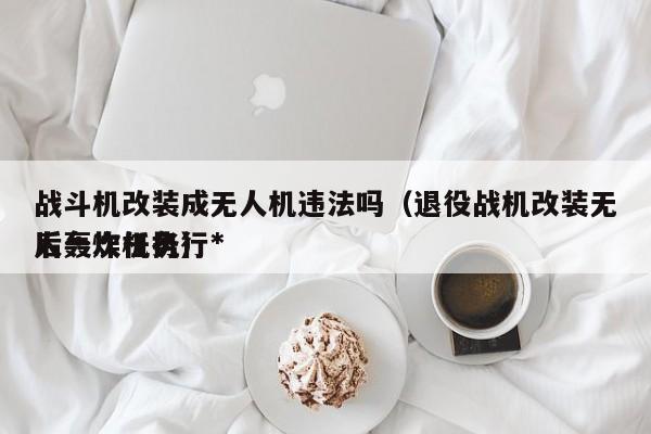 战斗机改装成无人机违法吗（退役战机改装无人轰炸机执行*
后一次任务）