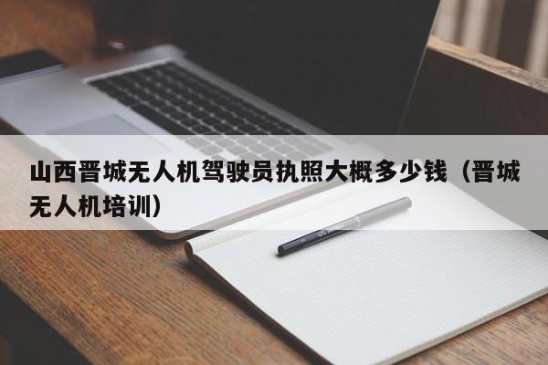 山西晋城无人机驾驶员执照大概多少钱（晋城无人机培训）