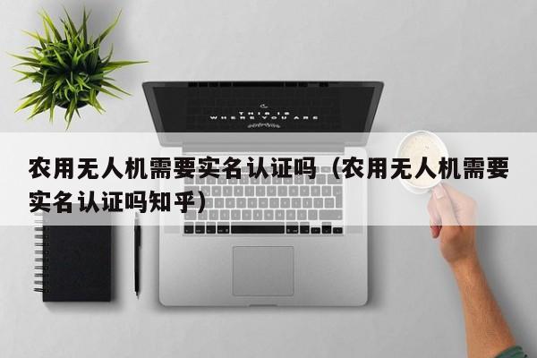 农用无人机需要实名认证吗（农用无人机需要实名认证吗知乎）