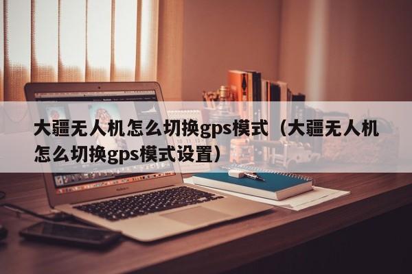 大疆无人机怎么切换gps模式（大疆无人机怎么切换gps模式设置）