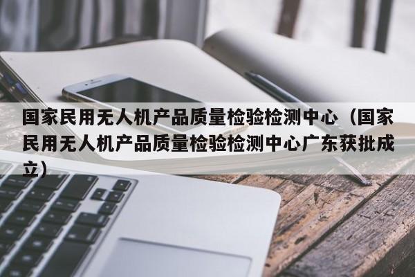 国家民用无人机产品质量检验检测中心（国家民用无人机产品质量检验检测中心广东获批成立）