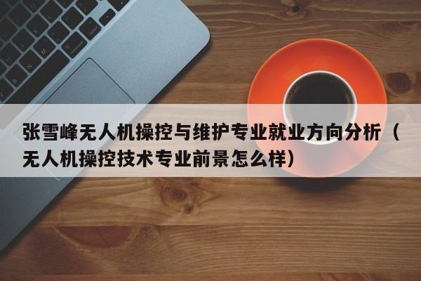 张雪峰无人机操控与维护专业就业方向分析（无人机操控技术专业前景怎么样）