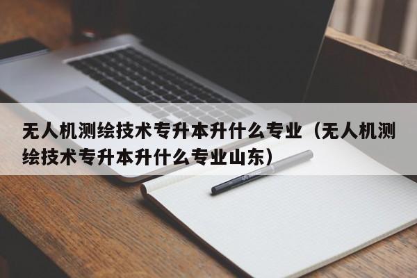 无人机测绘技术专升本升什么专业（无人机测绘技术专升本升什么专业山东）