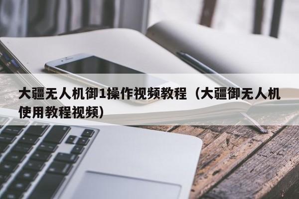 大疆无人机御1操作视频教程（大疆御无人机使用教程视频）