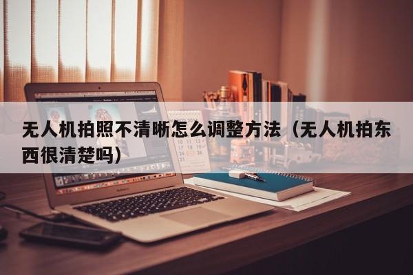 无人机拍照不清晰怎么调整方法（无人机拍东西很清楚吗）