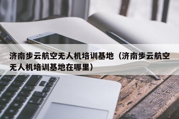 济南步云航空无人机培训基地（济南步云航空无人机培训基地在哪里）