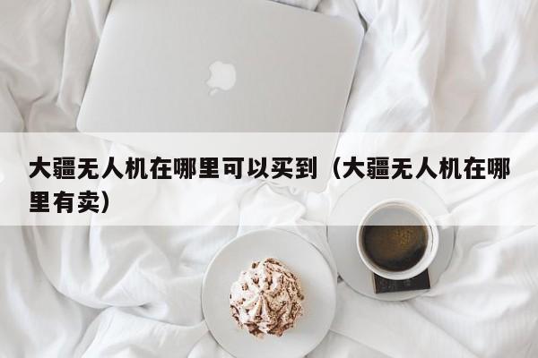 大疆无人机在哪里可以买到（大疆无人机在哪里有卖）