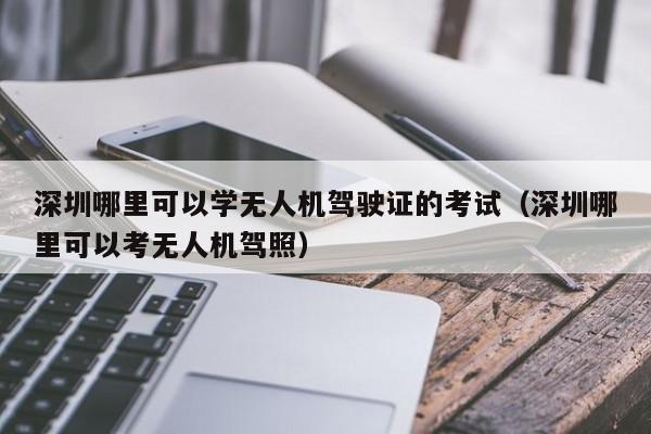 深圳哪里可以学无人机驾驶证的考试（深圳哪里可以考无人机驾照）