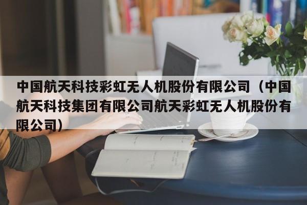 中国航天科技彩虹无人机股份有限公司（中国航天科技集团有限公司航天彩虹无人机股份有限公司）