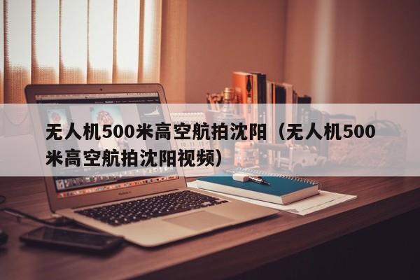 无人机500米高空航拍沈阳（无人机500米高空航拍沈阳视频）