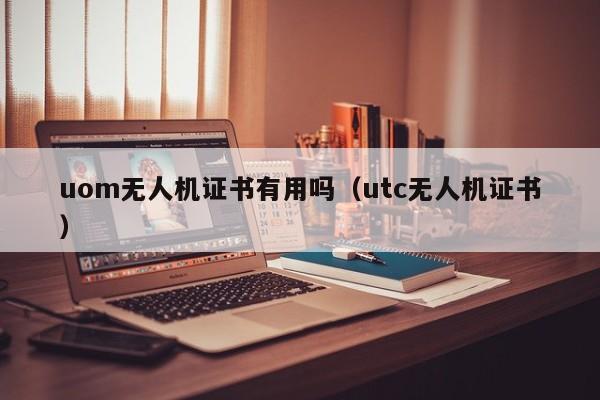 uom无人机证书有用吗（utc无人机证书）