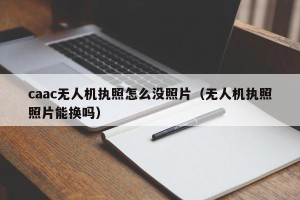 caac无人机执照怎么没照片（无人机执照照片能换吗）