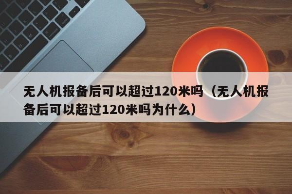 无人机报备后可以超过120米吗（无人机报备后可以超过120米吗为什么）