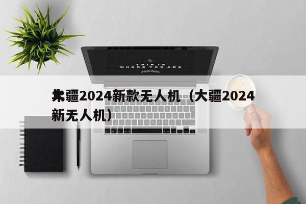 大疆2024新款无人机（大疆2024
年新无人机）