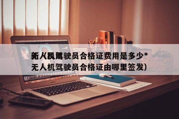 无人机驾驶员合格证费用是多少*
新（民用无人机驾驶员合格证由哪里签发）