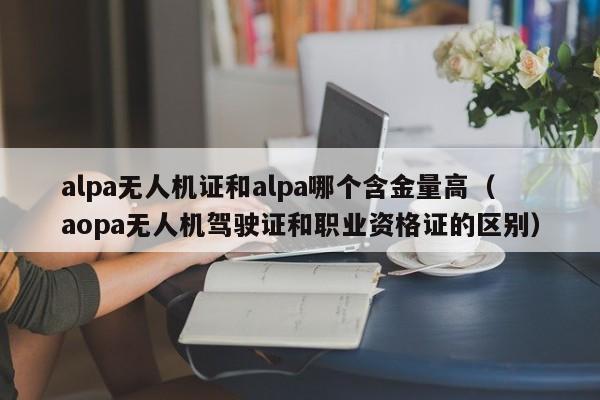 alpa无人机证和alpa哪个含金量高（aopa无人机驾驶证和职业资格证的区别）