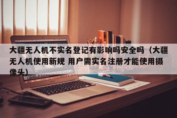 大疆无人机不实名登记有影响吗安全吗（大疆无人机使用新规 用户需实名注册才能使用摄像头）