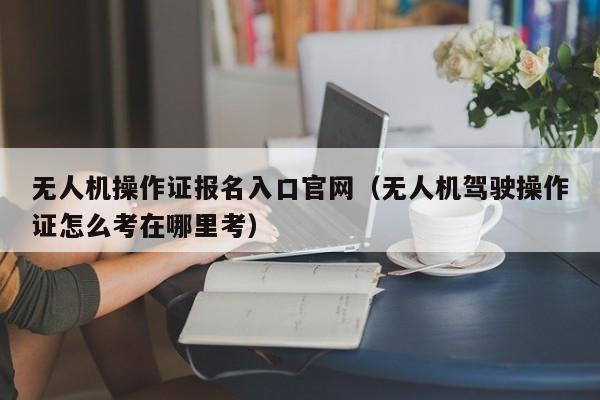 无人机操作证报名入口官网（无人机驾驶操作证怎么考在哪里考）