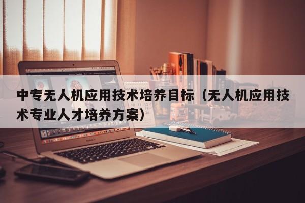 中专无人机应用技术培养目标（无人机应用技术专业人才培养方案）