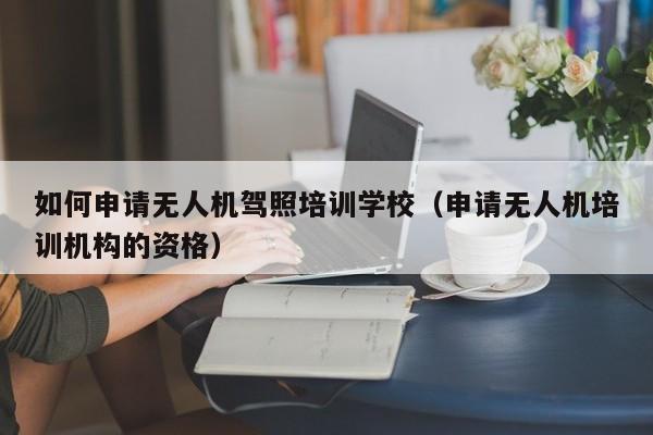 如何申请无人机驾照培训学校（申请无人机培训机构的资格）