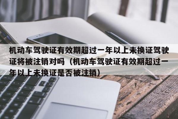 机动车驾驶证有效期超过一年以上未换证驾驶证将被注销对吗（机动车驾驶证有效期超过一年以上未换证是否被注销）