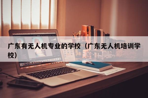 广东有无人机专业的学校（广东无人机培训学校）