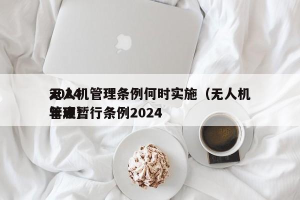 2024
无人机管理条例何时实施（无人机管理暂行条例2024
年底）