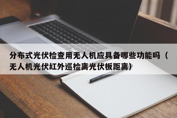 分布式光伏检查用无人机应具备哪些功能吗（无人机光伏红外巡检离光伏板距离）