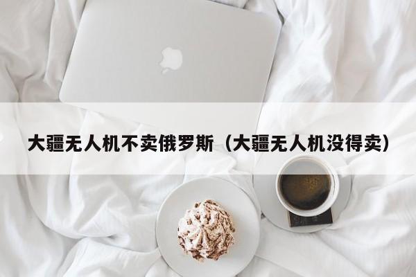 大疆无人机不卖俄罗斯（大疆无人机没得卖）