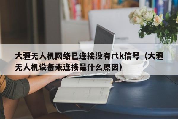 大疆无人机网络已连接没有rtk信号（大疆无人机设备未连接是什么原因）