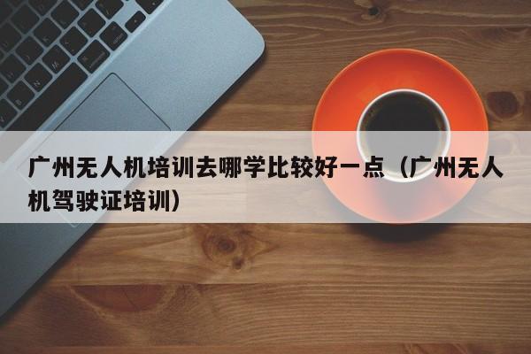 广州无人机培训去哪学比较好一点（广州无人机驾驶证培训）