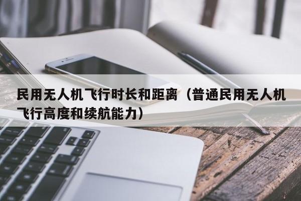 民用无人机飞行时长和距离（普通民用无人机飞行高度和续航能力）