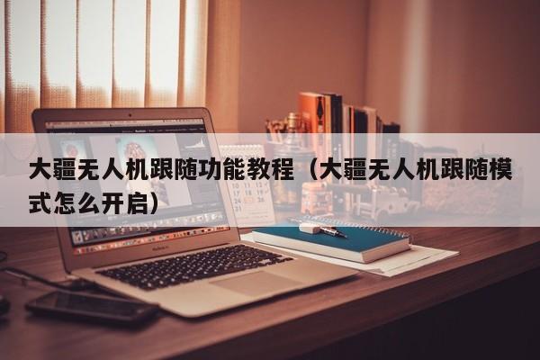 大疆无人机跟随功能教程（大疆无人机跟随模式怎么开启）