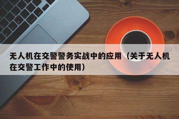 无人机在交警警务实战中的应用（关于无人机在交警工作中的使用）