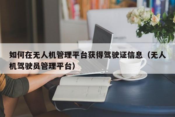 如何在无人机管理平台获得驾驶证信息（无人机驾驶员管理平台）