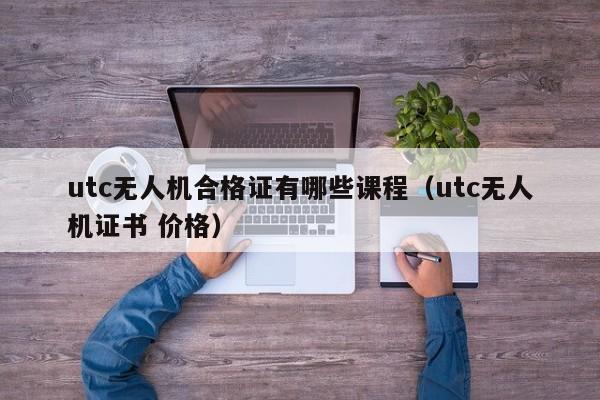 utc无人机合格证有哪些课程（utc无人机证书 价格）