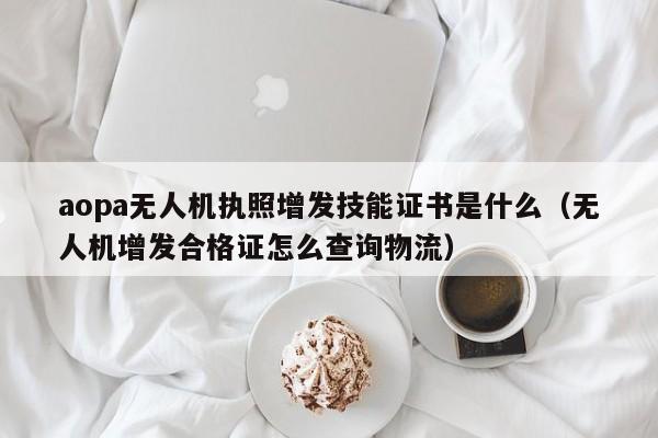 aopa无人机执照增发技能证书是什么（无人机增发合格证怎么查询物流）