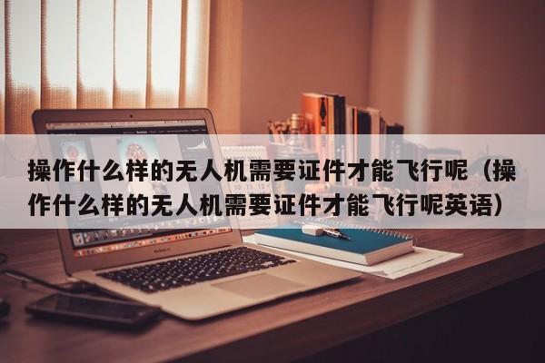 操作什么样的无人机需要证件才能飞行呢（操作什么样的无人机需要证件才能飞行呢英语）