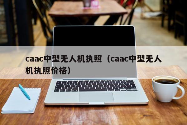 caac中型无人机执照（caac中型无人机执照价格）