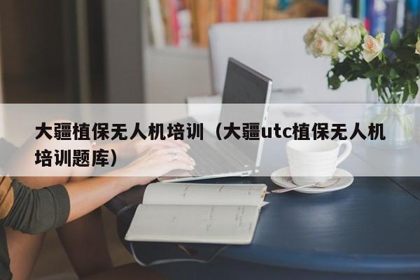 大疆植保无人机培训（大疆utc植保无人机培训题库）