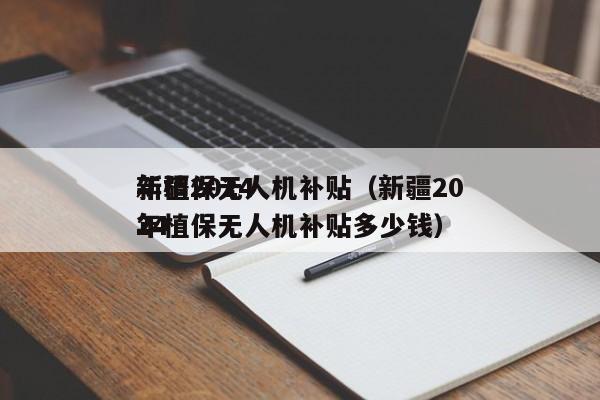 新疆2024
年植保无人机补贴（新疆2024
年植保无人机补贴多少钱）