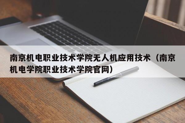 南京机电职业技术学院无人机应用技术（南京机电学院职业技术学院官网）