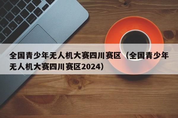 全国青少年无人机大赛四川赛区（全国青少年无人机大赛四川赛区2024）