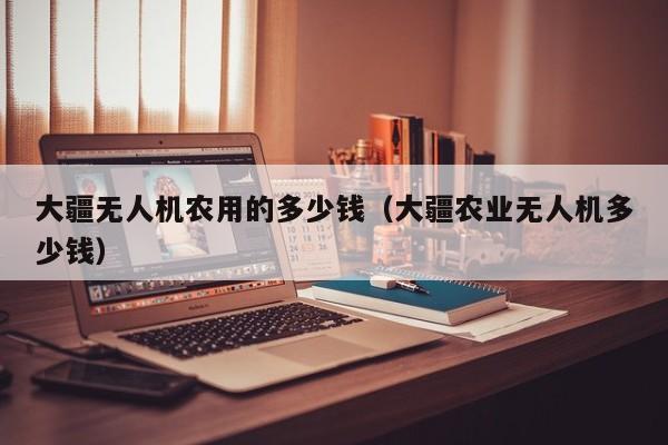 大疆无人机农用的多少钱（大疆农业无人机多少钱）